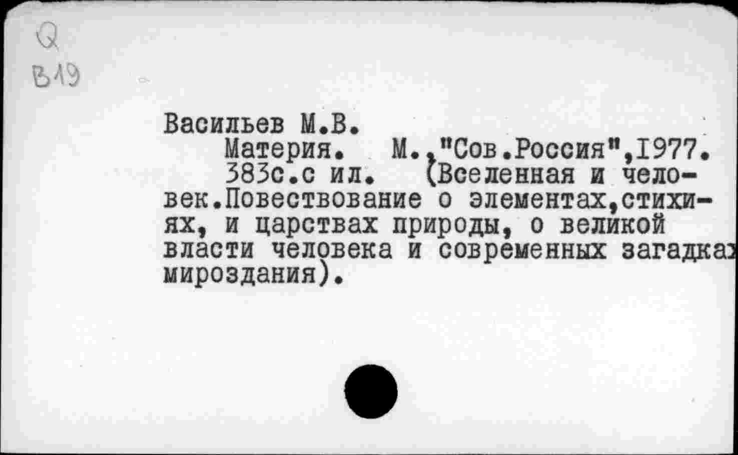 ﻿Васильев М.В.
Материя. М.."Сов.Россия",1977.
383с.с ил. (Вселенная и человек.Повествование о элементах,стихиях, и царствах природы, о великой власти человека и современных загадка: мироздания).